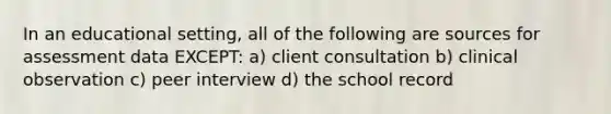 In an educational setting, all of the following are sources for assessment data EXCEPT: a) client consultation b) clinical observation c) peer interview d) the school record