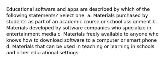 Educational software and apps are described by which of the following statements? Select one: a. Materials purchased by students as part of an academic course or school assignment b. Materials developed by software companies who specialize in entertainment media c. Materials freely available to anyone who knows how to download software to a computer or smart phone d. Materials that can be used in teaching or learning in schools and other educational settings