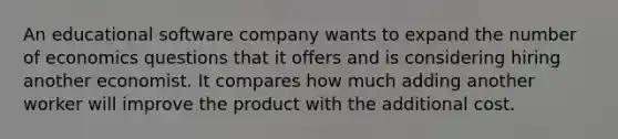 An educational software company wants to expand the number of economics questions that it offers and is considering hiring another economist. It compares how much adding another worker will improve the product with the additional cost.