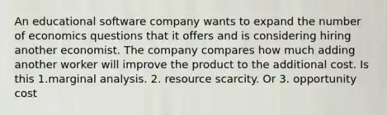 An educational software company wants to expand the number of economics questions that it offers and is considering hiring another economist. The company compares how much adding another worker will improve the product to the additional cost. Is this 1.marginal analysis. 2. resource scarcity. Or 3. opportunity cost