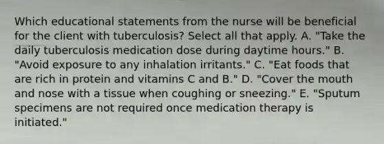 Which educational statements from the nurse will be beneficial for the client with tuberculosis? Select all that apply. A. "Take the daily tuberculosis medication dose during daytime hours." B. "Avoid exposure to any inhalation irritants." C. "Eat foods that are rich in protein and vitamins C and B." D. "Cover the mouth and nose with a tissue when coughing or sneezing." E. "Sputum specimens are not required once medication therapy is initiated."