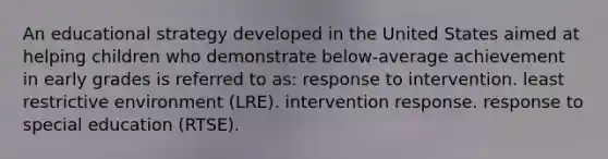 An educational strategy developed in the United States aimed at helping children who demonstrate below-average achievement in early grades is referred to as: response to intervention. least restrictive environment (LRE). intervention response. response to special education (RTSE).