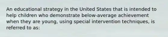 An educational strategy in the United States that is intended to help children who demonstrate below-average achievement when they are young, using special intervention techniques, is referred to as: