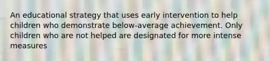 An educational strategy that uses early intervention to help children who demonstrate below-average achievement. Only children who are not helped are designated for more intense measures