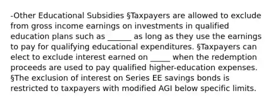 -Other Educational Subsidies §Taxpayers are allowed to exclude from gross income earnings on investments in qualified education plans such as ______ as long as they use the earnings to pay for qualifying educational expenditures. §Taxpayers can elect to exclude interest earned on _____ when the redemption proceeds are used to pay qualified higher-education expenses. §The exclusion of interest on Series EE savings bonds is restricted to taxpayers with modified AGI below specific limits.