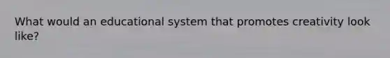 What would an educational system that promotes creativity look like?