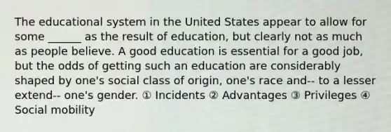 The educational system in the United States appear to allow for some ______ as the result of education, but clearly not as much as people believe. A good education is essential for a good job, but the odds of getting such an education are considerably shaped by one's social class of origin, one's race and-- to a lesser extend-- one's gender. ① Incidents ② Advantages ③ Privileges ④ Social mobility