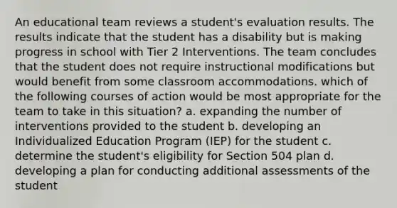 An educational team reviews a student's evaluation results. The results indicate that the student has a disability but is making progress in school with Tier 2 Interventions. The team concludes that the student does not require instructional modifications but would benefit from some classroom accommodations. which of the following courses of action would be most appropriate for the team to take in this situation? a. expanding the number of interventions provided to the student b. developing an Individualized Education Program (IEP) for the student c. determine the student's eligibility for Section 504 plan d. developing a plan for conducting additional assessments of the student