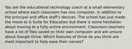 You are the educational technology coach at a small elementary school where each classroom has one computer, in addition to the principal and office staff's devices. The school has just made the move to G Suite for Education but there is some hesitation about moving to a fully-online environment. Classroom teachers have a lot of files saved on their own computer and are unsure about Google Drive. Which features of Drive do you think are most important to help ease their nerves?