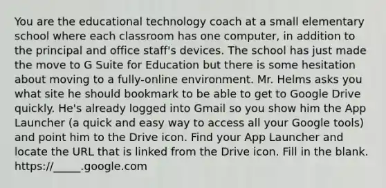 You are the educational technology coach at a small elementary school where each classroom has one computer, in addition to the principal and office staff's devices. The school has just made the move to G Suite for Education but there is some hesitation about moving to a fully-online environment. Mr. Helms asks you what site he should bookmark to be able to get to Google Drive quickly. He's already logged into Gmail so you show him the App Launcher (a quick and easy way to access all your Google tools) and point him to the Drive icon. Find your App Launcher and locate the URL that is linked from the Drive icon. Fill in the blank. https://_____.google.com