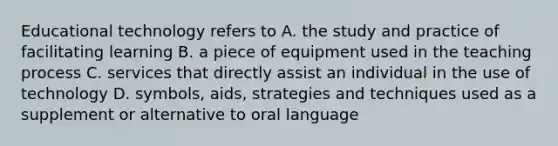 Educational technology refers to A. the study and practice of facilitating learning B. a piece of equipment used in the teaching process C. services that directly assist an individual in the use of technology D. symbols, aids, strategies and techniques used as a supplement or alternative to oral language