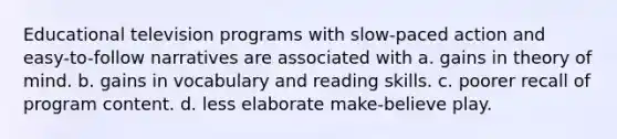 Educational television programs with slow-paced action and easy-to-follow narratives are associated with a. gains in theory of mind. b. gains in vocabulary and reading skills. c. poorer recall of program content. d. less elaborate make-believe play.