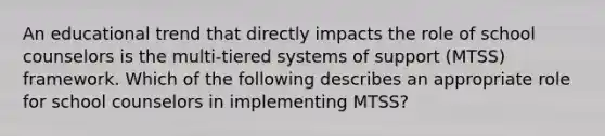 An educational trend that directly impacts the role of school counselors is the multi-tiered systems of support (MTSS) framework. Which of the following describes an appropriate role for school counselors in implementing MTSS?