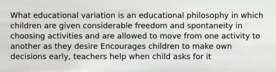 What educational variation is an educational philosophy in which children are given considerable freedom and spontaneity in choosing activities and are allowed to move from one activity to another as they desire Encourages children to make own decisions early, teachers help when child asks for it