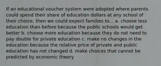 If an educational voucher system were adopted where parents could spend their share of education dollars at any school of their choice, then we could expect families to... a. choose less education than before because the public schools would get better b. choose more education because they do not need to pay double for private education c. make no changes in the education because the relative price of private and public education has not changed d. make choices that cannot be predicted by economic theory