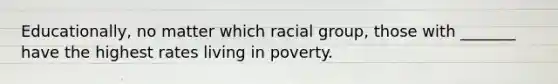 Educationally, no matter which racial group, those with _______ have the highest rates living in poverty.