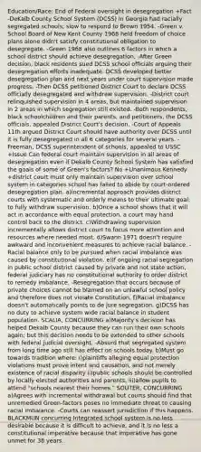 Education/Race: End of Federal oversight in desegregation +Fact -DeKalb County School System (DCSS) in Georgia had racially segregated schools; slow to respond to Brown 1954. -Green v. School Board of New Kent County 1968 held freedom of choice plans alone didn't satisfy constitutional obligation to desegregate. -Green 1968 also outlines 6 factors in which a school district should achieve desegregation, -After Green decision, black residents sued DCSS school officials arguing their desegregation efforts inadequate. DCSS developed better desegregation plan and next years under court supervision made progress. -Then DCSS petitioned District Court to declare DCSS officially desegregated and withdraw supervision. -District court relinquished supervision in 4 areas, but maintained supervision in 2 areas in which segregation still existed. -Both respondents, black schoolchildren and their parents, and petitioners, the DCSS officials, appealed District Court's decision. -Court of Appeals 11th argued District Court should have authority over DCSS until it is fully desegregated in all 6 categories for several years. -Freeman, DCSS superintendent of schools, appealed to USSC +Issue Can federal court maintain supervision in all areas of desegregation even if Dekalb County School System has satisfied the goals of some of Green's factors? No +Unanimous Kennedy +district court must only maintain supervision over school system in categories school has failed to abide by court-ordered desegregation plan. a)incremental approach provides district courts with systematic and orderly means to their ultimate goal: to fully withdraw supervision. b)Once a school shows that it will act in accordance with equal protection, a court may hand control back to the district. c)Withdrawing supervision incrementally allows district court to focus more attention and resources where needed most. d)Swann 1971 doesn't require awkward and inconvenient measures to achieve racial balance. -Racial balance only to be pursued when racial imbalance was caused by constitutional violation. e)If ongoing racial segregation in public school district caused by private and not state action, federal judiciary has no constitutional authority to order district to remedy imbalance. -Resegregation that occurs because of private choices cannot be blamed on an unlawful school policy and therefore does not violate Constitution. f)Racial imbalance doesn't automatically points to de jure segregation. g)DCSS has no duty to achieve system wide racial balance in student population. SCALIA, CONCURRING a)Majority's decision has helped Dekalb County because they can run their own schools again; but this decision needs to be extended to other schools with federal judicial oversight. -Absurd that segregated system from long time ago still has effect on schools today. b)Must go towards tradition where: i)plaintiffs alleging equal protection violations must prove intent and causation, and not merely existence of racial disparity ii)public schools should be controlled by locally elected authorities and parents. iii)allow pupils to attend "schools nearest their homes." SOUTER, CONCURRING a)Agrees with incremental withdrawal but courts should find that unremedied Green-factors poses no immediate threat to causing racial imbalance. -Courts can reassert jurisdiction if this happens. BLACKMUN concurring Integrated school system is no less desirable because it is difficult to achieve, and it is no less a constitutional imperative because that imperative has gone unmet for 38 years.