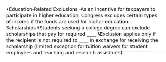 •Education-Related Exclusions -As an incentive for taxpayers to participate in higher education, Congress excludes certain types of income if the funds are used for higher education. -Scholarships §Students seeking a college degree can exclude scholarships that pay for required ____ §Exclusion applies only if the recipient is not required to ____ in exchange for receiving the scholarship (limited exception for tuition waivers for student employees and teaching and research assistants).