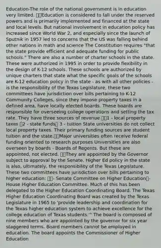Education-The role of the national government is in education very limited. Education is considered to fall under the reserved powers and is primarily implemented and financed at the state and local levels. But national involvement in education policy has increased since World War 2, and especially since the launch of Sputnik in 1957 led to concerns that the US was falling behind other nations in math and science The Constitution requires "that the state provide efficient and adequate funding for public schools." There are also a number of charter schools in the state. These were authorized in 1995 in order to provide flexibility in the design of K-12 schools. These schools are authorized by unique charters that state what the specific goals of the schools are K-12 education policy in the state - as with all other policies - is the responsibility of the Texas Legislature, these two committees have jurisdiction over bills pertaining to K-12 Community Colleges, since they impose property taxes in a defined area, have locally elected boards. These boards are responsible for overseeing college operations and setting the tax rate. They have three sources of revenue 1 - local property taxes 2 - state funds 3 - tuition State universities do not collect local property taxes. Their primary funding sources are student tuition and the state.Major universities often receive federal funding oriented to research purposes Universities are also overseen by boards - Boards of Regents. But these are appointed, not elected. They are appointed by the Governor subject to approval by the Senate. Higher Ed policy in the state is also, ultimately, the responsibility of the Texas Legislature. These two committees have jurisdiction over bills pertaining to higher education: - Senate Committee on Higher Education- House Higher Education Committee. Much of this has been delegated to the Higher Education Coordinating Board. The Texas Higher Education Coordinating Board was created by the Texas Legislature in 1965 to 'provide leadership and coordination for the Texas higher education system to achieve excellence for the college education of Texas students.'" The board is composed of nine members who are appointed by the governor for six year staggered terms. Board members cannot be employed in education. The board appoints the Commissioner of Higher Education