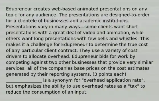 Edupreneur creates web-based animated presentations on any topic for any audience. The presentations are designed-to-order for a clientele of businesses and academic institutions. Presentations vary in many ways—some clients want short presentations with a great deal of video and animation, while others want long presentations with few bells and whistles. This makes it a challenge for Edupreneur to determine the true cost of any particular client contract. They use a variety of cost drivers to allocate overhead. Edupreneur bids for work by competing against two other businesses that provide very similar services; all of the companies base prices on the cost estimates generated by their reporting systems. (3 points each) ________________ is a synonym for "overhead application rate", but emphasizes the ability to use overhead rates as a "tax" to reduce the consumption of an input.