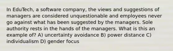 In EduTech, a software company, the views and suggestions of managers are considered unquestionable and employees never go against what has been suggested by the managers. Sole authority rests in the hands of the managers. What is this an example of? A) uncertainty avoidance B) power distance C) individualism D) gender focus