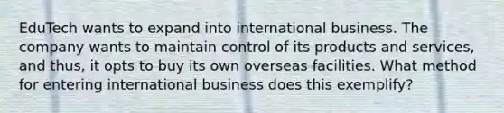 EduTech wants to expand into international business. The company wants to maintain control of its products and services, and thus, it opts to buy its own overseas facilities. What method for entering international business does this exemplify?