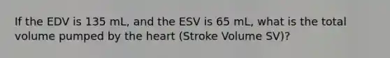 If the EDV is 135 mL, and the ESV is 65 mL, what is the total volume pumped by the heart (Stroke Volume SV)?