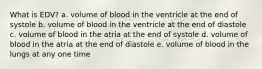 What is EDV? a. volume of blood in the ventricle at the end of systole b. volume of blood in the ventricle at the end of diastole c. volume of blood in the atria at the end of systole d. volume of blood in the atria at the end of diastole e. volume of blood in the lungs at any one time