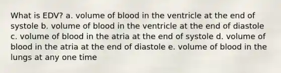 What is EDV? a. volume of blood in the ventricle at the end of systole b. volume of blood in the ventricle at the end of diastole c. volume of blood in the atria at the end of systole d. volume of blood in the atria at the end of diastole e. volume of blood in the lungs at any one time