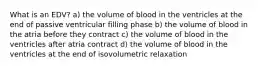 What is an EDV? a) the volume of blood in the ventricles at the end of passive ventricular filling phase b) the volume of blood in the atria before they contract c) the volume of blood in the ventricles after atria contract d) the volume of blood in the ventricles at the end of isovolumetric relaxation