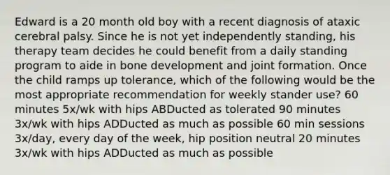 Edward is a 20 month old boy with a recent diagnosis of ataxic cerebral palsy. Since he is not yet independently standing, his therapy team decides he could benefit from a daily standing program to aide in bone development and joint formation. Once the child ramps up tolerance, which of the following would be the most appropriate recommendation for weekly stander use? 60 minutes 5x/wk with hips ABDucted as tolerated 90 minutes 3x/wk with hips ADDucted as much as possible 60 min sessions 3x/day, every day of the week, hip position neutral 20 minutes 3x/wk with hips ADDucted as much as possible