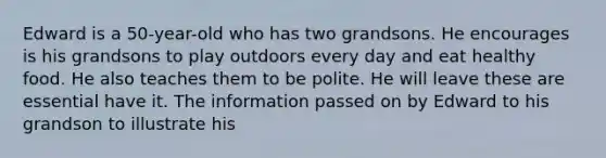 Edward is a 50-year-old who has two grandsons. He encourages is his grandsons to play outdoors every day and eat healthy food. He also teaches them to be polite. He will leave these are essential have it. The information passed on by Edward to his grandson to illustrate his