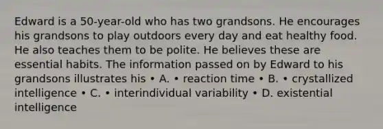 Edward is a 50-year-old who has two grandsons. He encourages his grandsons to play outdoors every day and eat healthy food. He also teaches them to be polite. He believes these are essential habits. The information passed on by Edward to his grandsons illustrates his • A. • reaction time • B. • crystallized intelligence • C. • interindividual variability • D. existential intelligence