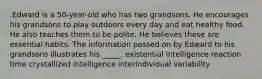 .Edward is a 50-year-old who has two grandsons. He encourages his grandsons to play outdoors every day and eat healthy food. He also teaches them to be polite. He believes these are essential habits. The information passed on by Edward to his grandsons illustrates his _____. existential intelligence reaction time crystallized intelligence interindividual variability