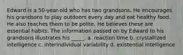 Edward is a 50-year-old who has two grandsons. He encourages his grandsons to play outdoors every day and eat healthy food. He also teaches them to be polite. He believes these are essential habits. The information passed on by Edward to his grandsons illustrates his _____. a. reaction time b. crystallized intelligence c. interindividual variability d. existential intelligence