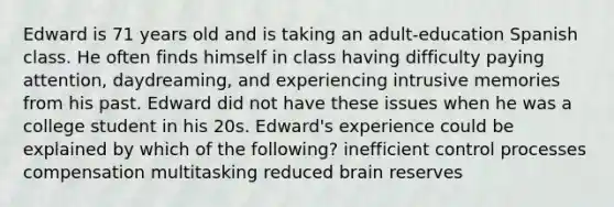 Edward is 71 years old and is taking an adult-education Spanish class. He often finds himself in class having difficulty paying attention, daydreaming, and experiencing intrusive memories from his past. Edward did not have these issues when he was a college student in his 20s. Edward's experience could be explained by which of the following? inefficient control processes compensation multitasking reduced brain reserves