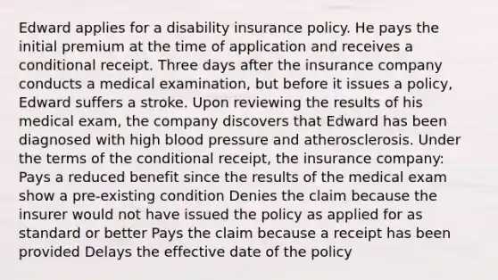 Edward applies for a disability insurance policy. He pays the initial premium at the time of application and receives a conditional receipt. Three days after the insurance company conducts a medical examination, but before it issues a policy, Edward suffers a stroke. Upon reviewing the results of his medical exam, the company discovers that Edward has been diagnosed with high blood pressure and atherosclerosis. Under the terms of the conditional receipt, the insurance company: Pays a reduced benefit since the results of the medical exam show a pre-existing condition Denies the claim because the insurer would not have issued the policy as applied for as standard or better Pays the claim because a receipt has been provided Delays the effective date of the policy