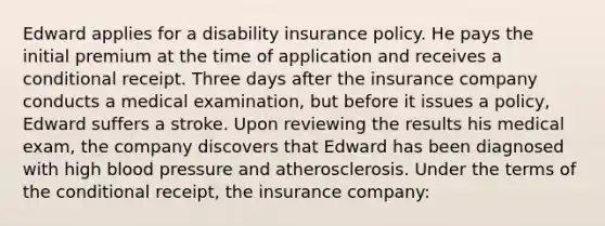 Edward applies for a disability insurance policy. He pays the initial premium at the time of application and receives a conditional receipt. Three days after the insurance company conducts a medical examination, but before it issues a policy, Edward suffers a stroke. Upon reviewing the results his medical exam, the company discovers that Edward has been diagnosed with high blood pressure and atherosclerosis. Under the terms of the conditional receipt, the insurance company: