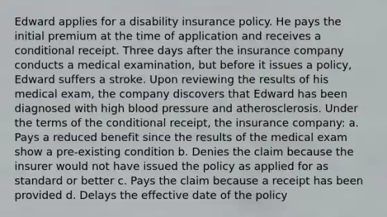 Edward applies for a disability insurance policy. He pays the initial premium at the time of application and receives a conditional receipt. Three days after the insurance company conducts a medical examination, but before it issues a policy, Edward suffers a stroke. Upon reviewing the results of his medical exam, the company discovers that Edward has been diagnosed with high blood pressure and atherosclerosis. Under the terms of the conditional receipt, the insurance company: a. Pays a reduced benefit since the results of the medical exam show a pre-existing condition b. Denies the claim because the insurer would not have issued the policy as applied for as standard or better c. Pays the claim because a receipt has been provided d. Delays the effective date of the policy