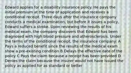 Edward applies for a disability insurance policy. He pays the initial premium at the time of application and receives a conditional receipt. Three days after the insurance company conducts a medical examination, but before it issues a policy, Edward suffers a stroke. Upon reviewing the results of his medical exam, the company discovers that Edward has been diagnosed with high blood pressure and atherosclerosis. Under the terms of the conditional receipt, the insurance company: A Pays a reduced benefit since the results of the medical exam show a pre-existing condition B Delays the effective date of the policy C Pays the claim because a receipt has been provided D Denies the claim because the insurer would not have issued the policy as applied for as standard or better