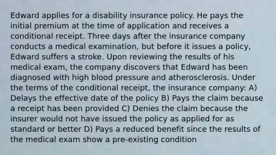 Edward applies for a disability insurance policy. He pays the initial premium at the time of application and receives a conditional receipt. Three days after the insurance company conducts a medical examination, but before it issues a policy, Edward suffers a stroke. Upon reviewing the results of his medical exam, the company discovers that Edward has been diagnosed with high blood pressure and atherosclerosis. Under the terms of the conditional receipt, the insurance company: A) Delays the effective date of the policy B) Pays the claim because a receipt has been provided C) Denies the claim because the insurer would not have issued the policy as applied for as standard or better D) Pays a reduced benefit since the results of the medical exam show a pre-existing condition