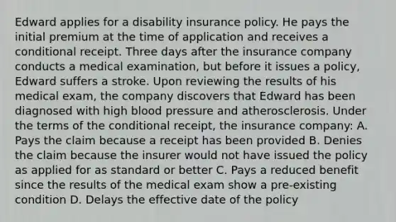 Edward applies for a disability insurance policy. He pays the initial premium at the time of application and receives a conditional receipt. Three days after the insurance company conducts a medical examination, but before it issues a policy, Edward suffers a stroke. Upon reviewing the results of his medical exam, the company discovers that Edward has been diagnosed with high <a href='https://www.questionai.com/knowledge/kD0HacyPBr-blood-pressure' class='anchor-knowledge'>blood pressure</a> and atherosclerosis. Under the terms of <a href='https://www.questionai.com/knowledge/kkQpDimdJH-the-conditional' class='anchor-knowledge'>the conditional</a> receipt, the insurance company: A. Pays the claim because a receipt has been provided B. Denies the claim because the insurer would not have issued the policy as applied for as standard or better C. Pays a reduced benefit since the results of the medical exam show a pre-existing condition D. Delays the effective date of the policy