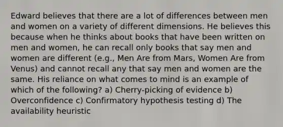 Edward believes that there are a lot of differences between men and women on a variety of different dimensions. He believes this because when he thinks about books that have been written on men and women, he can recall only books that say men and women are different (e.g., Men Are from Mars, Women Are from Venus) and cannot recall any that say men and women are the same. His reliance on what comes to mind is an example of which of the following? a) Cherry-picking of evidence b) Overconfidence c) Confirmatory hypothesis testing d) The availability heuristic