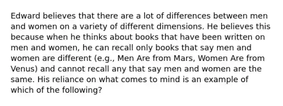 Edward believes that there are a lot of differences between men and women on a variety of different dimensions. He believes this because when he thinks about books that have been written on men and women, he can recall only books that say men and women are different (e.g., Men Are from Mars, Women Are from Venus) and cannot recall any that say men and women are the same. His reliance on what comes to mind is an example of which of the following?