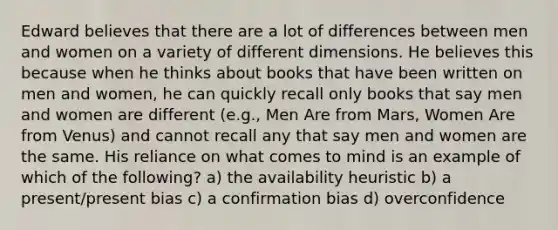 Edward believes that there are a lot of differences between men and women on a variety of different dimensions. He believes this because when he thinks about books that have been written on men and women, he can quickly recall only books that say men and women are different (e.g., Men Are from Mars, Women Are from Venus) and cannot recall any that say men and women are the same. His reliance on what comes to mind is an example of which of the following? a) the availability heuristic b) a present/present bias c) a confirmation bias d) overconfidence