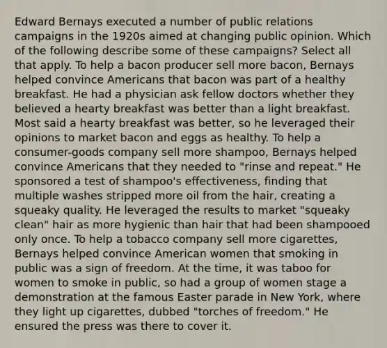 Edward Bernays executed a number of public relations campaigns in the 1920s aimed at changing public opinion. Which of the following describe some of these campaigns? Select all that apply. To help a bacon producer sell more bacon, Bernays helped convince Americans that bacon was part of a healthy breakfast. He had a physician ask fellow doctors whether they believed a hearty breakfast was better than a light breakfast. Most said a hearty breakfast was better, so he leveraged their opinions to market bacon and eggs as healthy. To help a consumer-goods company sell more shampoo, Bernays helped convince Americans that they needed to "rinse and repeat." He sponsored a test of shampoo's effectiveness, finding that multiple washes stripped more oil from the hair, creating a squeaky quality. He leveraged the results to market "squeaky clean" hair as more hygienic than hair that had been shampooed only once. To help a tobacco company sell more cigarettes, Bernays helped convince American women that smoking in public was a sign of freedom. At the time, it was taboo for women to smoke in public, so had a group of women stage a demonstration at the famous Easter parade in New York, where they light up cigarettes, dubbed "torches of freedom." He ensured the press was there to cover it.