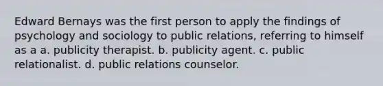 Edward Bernays was the first person to apply the findings of psychology and sociology to public relations, referring to himself as a a. publicity therapist. b. publicity agent. c. public relationalist. d. public relations counselor.