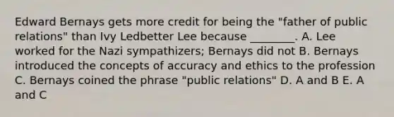 Edward Bernays gets more credit for being the "father of public relations" than Ivy Ledbetter Lee because ________. A. Lee worked for the Nazi sympathizers; Bernays did not B. Bernays introduced the concepts of accuracy and ethics to the profession C. Bernays coined the phrase "public relations" D. A and B E. A and C