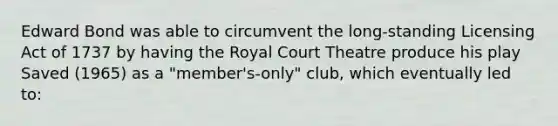 Edward Bond was able to circumvent the long-standing Licensing Act of 1737 by having the Royal Court Theatre produce his play Saved (1965) as a "member's-only" club, which eventually led to: