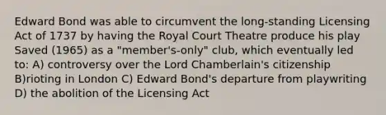 Edward Bond was able to circumvent the long-standing Licensing Act of 1737 by having the Royal Court Theatre produce his play Saved (1965) as a "member's-only" club, which eventually led to: A) controversy over the Lord Chamberlain's citizenship B)rioting in London C) Edward Bond's departure from playwriting D) the abolition of the Licensing Act